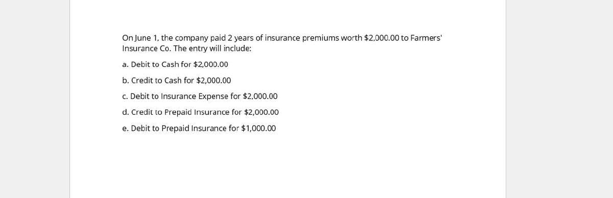 On June 1, the company paid 2 years of insurance premiums worth $2,000.00 to Farmers'
Insurance Co. The entry will include:
a. Debit to Cash for $2,000.00
b. Credit to Cash for $2,000.00
c. Debit to Insurance Expense for $2,000.00
d. Credit to Prepaid Insurance for $2,000.00
e. Debit to Prepaid Insurance for $1,000.00