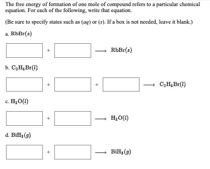 The free energy of formation of one mole of compound refers to a particular chemical
equation. For each of the following, write that equation.
(Be sure to specify states such as (ag) or (s). If a box is not needed, leave it blank.)
a. RbBr(s)
RbBr(s)
b. C3H;Br(1)
C,H;Br(1)
+
+
c. H20(1)
H2O(1)
+
d. Bils (9)
BiHy (9)
