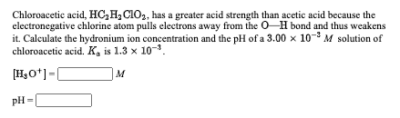Chloroacetic acid, HC,H, C10,, has a greater acid strength than acetic acid because the
electronegative chlorine atom pulls electrons away from the O-H bond and thus weakens
it. Calculate the hydronium ion concentration and the pH of a 3.00 x 10-8 M solution of
chloroacetic acid. K, is 1.3 x 10-.
[HsO*]=|
M
pH =
