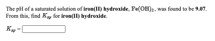 The pH of a saturated solution of iron(II) hydroxide, Fe(OH)2, was found to be 9.07.
From this, find Ksp for iron(II) hydroxide.
K
sp
