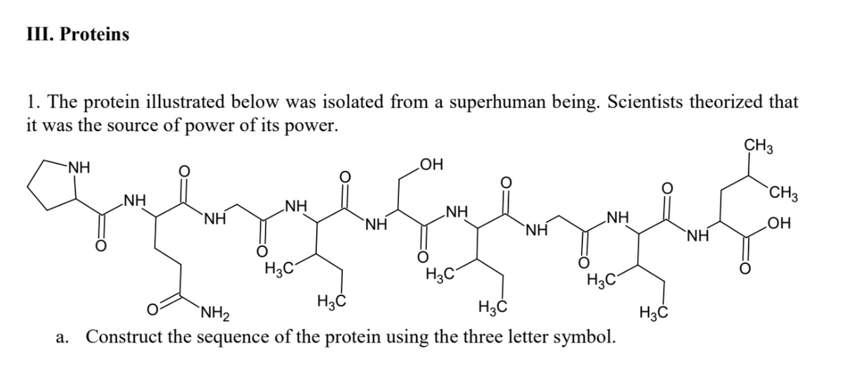 III. Proteins
1. The protein illustrated below was isolated from a superhuman being. Scientists theorized that
it was the source of power of its power.
CH3
NH
`CH3
NH
NH
NH
'NH
NH
`NH
`NH
`NH
H3C
H3C
H3C
`NH2
Construct the
sequence
of the protein using the three letter symbol.
а.

