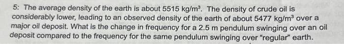 5: The average density of the earth is about 5515 kg/m³. The density of crude oil is
considerably lower, leading to an observed density of the earth of about 5477 kg/m³ over a
major oil deposit. What is the change in frequency for a 2.5 m pendulum swinging over an oil
deposit compared to the frequency for the same pendulum swinging over "regular" earth.