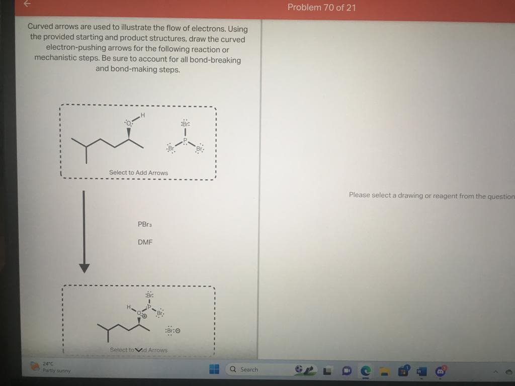 Curved arrows are used to illustrate the flow of electrons. Using
the provided starting and product structures, draw the curved
electron-pushing arrows for the following reaction or
mechanistic steps. Be sure to account for all bond-breaking
and bond-making steps.
Br:
put t
24°C
Partly sunny
Select to Add Arrows
PBra
DMF
:Br:Ⓒ
Select toid Arrows
Q Search
Problem 70 of 21
Please select a drawing or reagent from the question