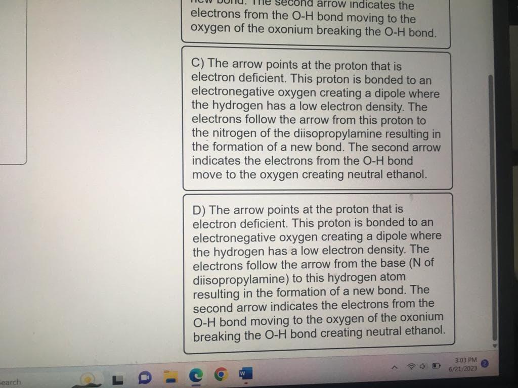 Search
second arrow indicates the
electrons from the O-H bond moving to the
oxygen of the oxonium breaking the O-H bond.
C) The arrow points at the proton that is
electron deficient. This proton is bonded to an
electronegative oxygen creating a dipole where
the hydrogen has a low electron density. The
electrons follow the arrow from this proton to
the nitrogen of the diisopropylamine resulting in
the formation of a new bond. The second arrow
indicates the electrons from the O-H bond
move to the oxygen creating neutral ethanol.
D) The arrow points at the proton that is
electron deficient. This proton is bonded to an
electronegative oxygen creating a dipole where
the hydrogen has a low electron density. The
electrons follow the arrow from the base (N of
diisopropylamine) to this hydrogen atom
resulting in the formation of a new bond. The
second arrow indicates the electrons from the
O-H bond moving to the oxygen of the oxonium
breaking the O-H bond creating neutral ethanol.
3:03 PM
6/21/2023