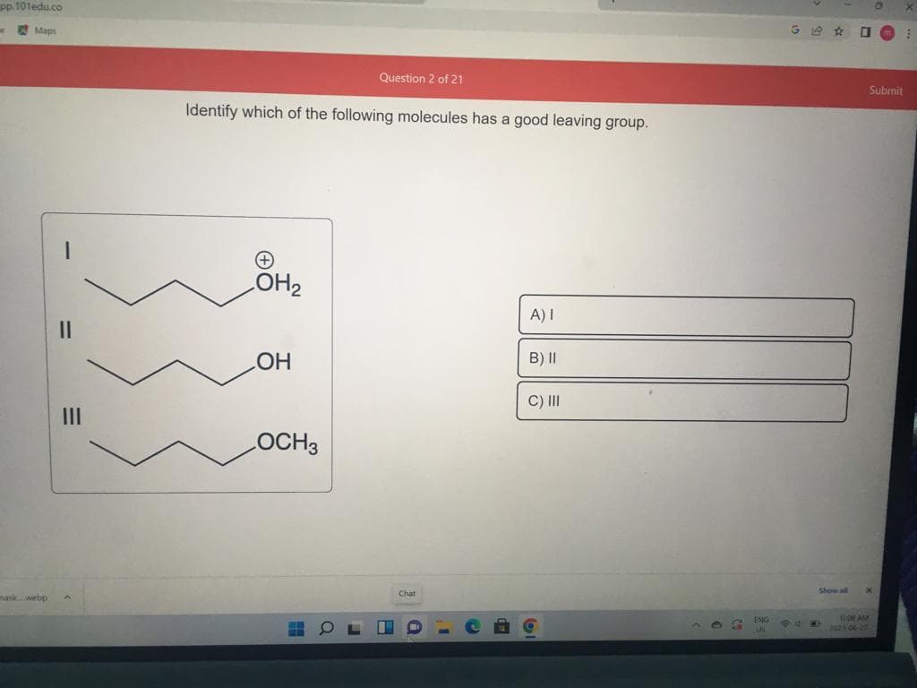 pp.101edu.co
4
Maps
nask webp
||
Identify which of the following molecules has a good leaving group.
LOH₂
OH
Question 2 of 21
LOCH3
Chat
A) I
B) II
C) III
A 3
ENG
5
G4☆
POK
Show all
Om
Submit
x
TIDE AM