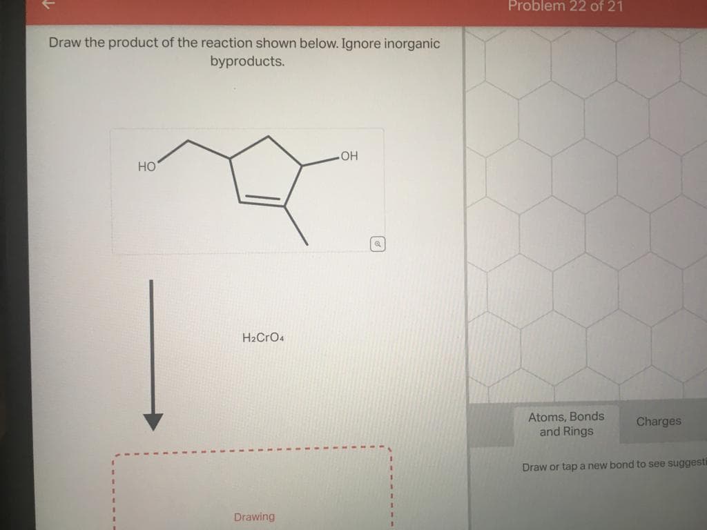 Draw the product of the reaction shown below. Ignore inorganic
byproducts.
HO
H₂CRO4
Drawing
.OH
Problem 22 of 21
Atoms, Bonds
and Rings
Charges
Draw or tap a new bond to see suggesti