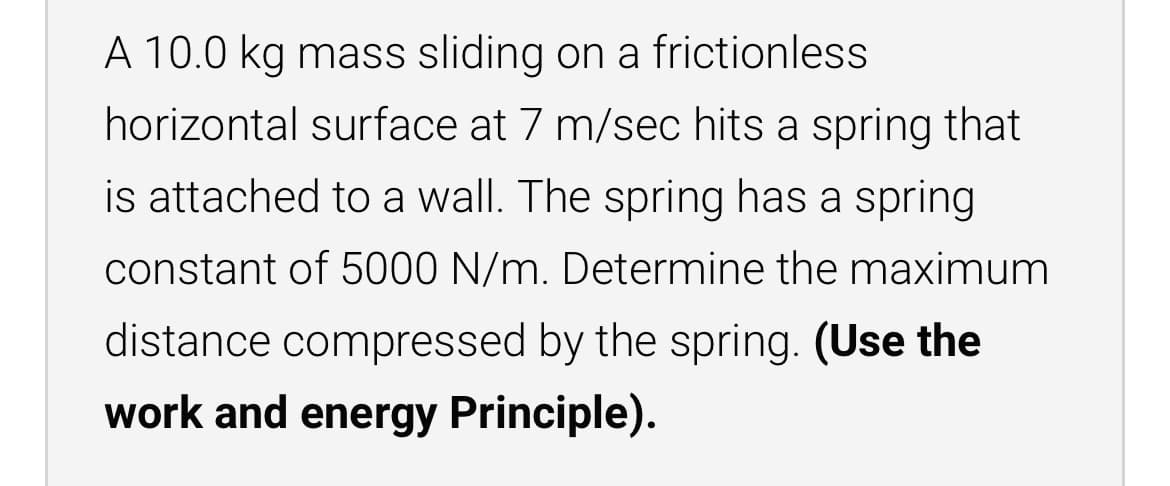 A 10.0 kg mass sliding on a frictionless
horizontal surface at 7 m/sec hits a spring that
is attached to a wall. The spring has a spring
constant of 5000 N/m. Determine the maximum
distance compressed by the spring. (Use the
work and energy Principle).
