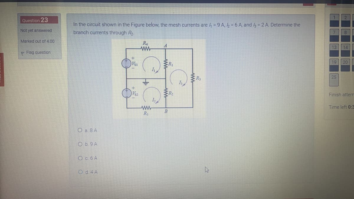2
Question 23
In the circuit shown in the Figure below, the mesh currents are = 9 A, , = 6 A, and 3 = 2 A. Determine the
branch currents through R2.
Not yet answered
|7
8
Marked out of 4.00
R4
ww-
13 14
P Flag question
Vsi
19 20
R3
25
Vs2
Finish attem
Time left 0:3
B
Rs
O a. 8 A
O b. 9 A
O c 6 A
O d. 4 A
