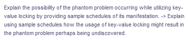 Explain the possibility of the phantom problem occurring while utilizing key-
value locking by providing sample schedules of its manifestation. -> Explain
using sample schedules how the usage of key-value locking might result in
the phantom problem perhaps being undiscovered.