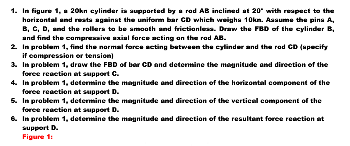 1. In figure 1, a 20kn cylinder is supported by a rod AB inclined at 20° with respect to the
horizontal and rests against the uniform bar CD which weighs 10kn. Assume the pins A,
B, C, D, and the rollers to be smooth and frictionless. Draw the FBD of the cylinder B,
and find the compressive axial force acting on the rod AB.
2. In problem 1, find the normal force acting between the cylinder and the rod CD (specify
if compression or tension)
3. In problem 1, draw the FBD of bar CD and determine the magnitude and direction of the
force reaction at support C.
4. In problem 1, determine the magnitude and direction of the horizontal component of the
force reaction at support D.
5. In problem 1, determine the magnitude and direction of the vertical component of the
force reaction at support D.
6. In problem 1, determine the magnitude and direction of the resultant force reaction at
support D.
Figure 1: