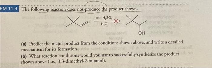 EM 11.4 The following reaction does not produce the product shown.
cat. H₂SO₂
x
H₂O
batanator
OH
(a) Predict the major product from the conditions shown above, and write a detailed
mechanism for its formation. i sa
dyos
(b) What reaction conditions would you use to successfully synthesize the product
shown above (i.e., 3,3-dimethyl-2-butanol).