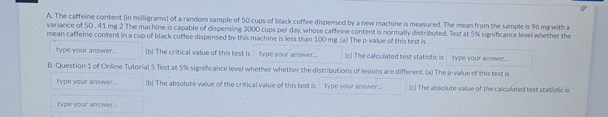 ☆
A. The caffeine content (in milligrams) of a random sample of 50 cups of black coffee dispensed by a new machine is measured. The mean from the sample is 96 mg with a
variance of 50.41 mg 2 The machine is capable of dispensing 3000 cups per day, whose caffeine content is normally distributed. Test at 5% significance level whether the
mean caffeine content in a cup of black coffee dispensed by this machine is less than 100 mg. (a) The p-value of this test is
type your answer...
(b) The critical value of this test is type your answer...
(c) The calculated test statistic is
type your answer...
B. Question 1 of Online Tutorial 5 Test at 5% significance level whether whether the distributions of lesions are different. (a) The p-value of this test is
type your answer...
(b) The absolute value of the critical value of this test is type your answer...
(c) The absolute value of the calculated test statistic is
type your answer...