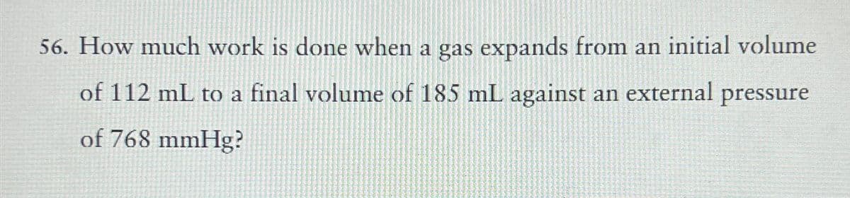 56. How much work is done when a gas expands from an initial volume
of 112 mL to a final volume of 185 mL against an external pressure
of 768 mmHg?