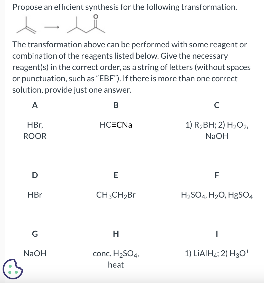 Propose an efficient synthesis for the following transformation.
人人
The transformation above can be performed with some reagent or
combination of the reagents listed below. Give the necessary
reagent(s) in the correct order, as a string of letters (without spaces
or punctuation, such as “EBF"). If there is more than one correct
solution, provide just one answer.
A
B
B
HBr,
ROOR
D
HBr
G
NaOH
HC=CNa
E
CH3CH₂Br
H
conc. H₂SO4,
heat
с
1) R₂BH; 2) H₂O2,
NaOH
F
H₂SO4, H₂O, HgSO4
1) LiAlH4; 2) H3O+
