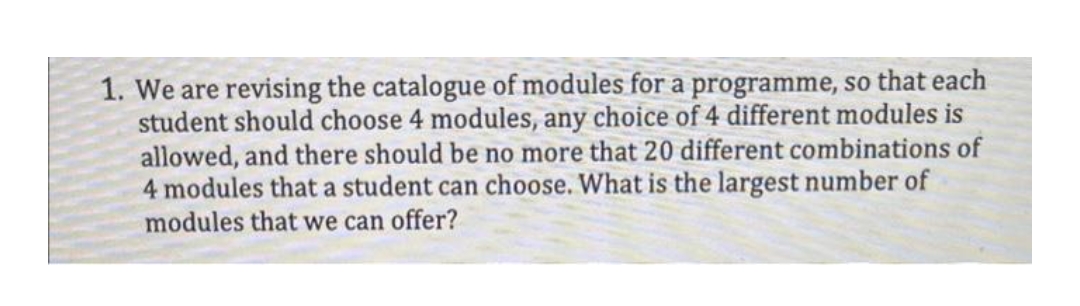 1. We are revising the catalogue of modules for a programme, so that each
student should choose 4 modules, any choice of 4 different modules is
allowed, and there should be no more that 20 different combinations of
4 modules that a student can choose. What is the largest number of
modules that we can offer?