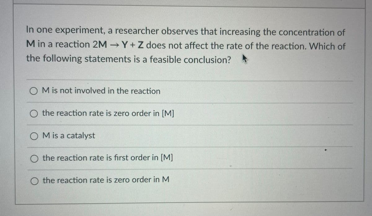 In one experiment, a researcher observes that increasing the concentration of
M in a reaction 2M Y + Z does not affect the rate of the reaction. Which of
the following statements is a feasible conclusion?
O M is not involved in the reaction
the reaction rate is zero order in [M]
M is a catalyst
the reaction rate is first order in [M]
the reaction rate is zero order in M

