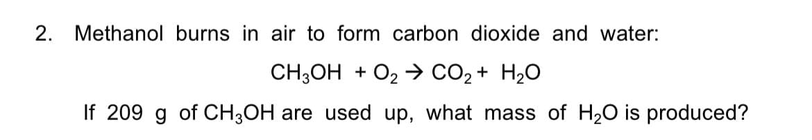 2. Methanol burns in air to form carbon dioxide and water:
CH;OH + O2 → CO2 + H2O
If 209 g of CH;OH are used up, what mass of H20 is produced?
