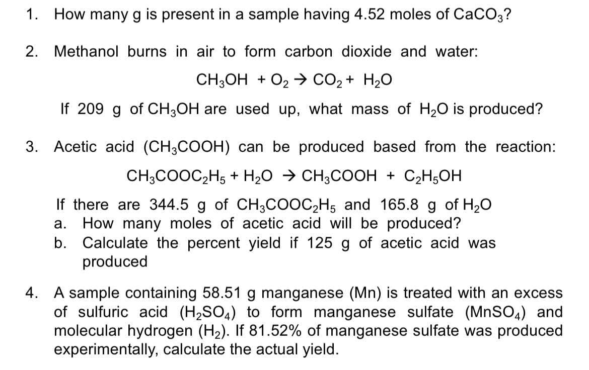1. How many g is present in a sample having 4.52 moles of CaCO3?
2. Methanol burns in air to form carbon dioxide and water:
CH;OH + O2 → CO2 + H20
If 209 g of CH;OH are used up, what mass of H20 is produced?
3. Acetic acid (CH3COOH) can be produced based from the reaction:
CH;COOC,H5 + H20 > CH;COOH + C2H5OH
If there are 344.5 g of CH3COOC,H5 and 165.8 g of H20
a. How many moles of acetic acid will be produced?
b. Calculate the percent yield if 125 g of acetic acid was
produced
4. A sample containing 58.51 g manganese (Mn) is treated with an excess
of sulfuric acid (H2SO4) to form manganese sulfate (MnSO,) and
molecular hydrogen (H2). If 81.52% of manganese sulfate was produced
experimentally, calculate the actual yield.
