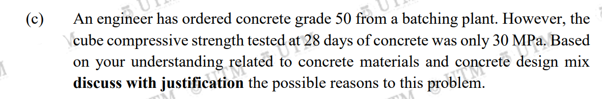 1
(c)
An engineer has ordered concrete grade 50 from a batching plant. However, the
\cube compressive strength tested at 28 days of concrete was only 30 MPa. Based
at 2
on your understanding related to concrete materials and concrete design mix
8 fotal
HOM
discuss with justification the possible reasons to this problem.