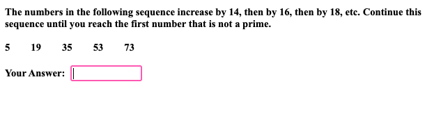 The numbers in the following sequence increase by 14, then by 16, then by 18, etc. Continue this
sequence until you reach the first number that is not a prime.
5 19
35 53 73
Your Answer: