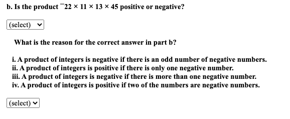b. Is the product¯22 × 11 × 13 × 45 positive or negative?
(select)
What is the reason for the correct answer in part b?
i. A product of integers is negative if there is an odd number of negative numbers.
ii. A product of integers is positive if there is only one negative number.
iii. A product of integers is negative if there is more than one negative number.
iv. A product of integers is positive if two of the numbers are negative numbers.
(select)