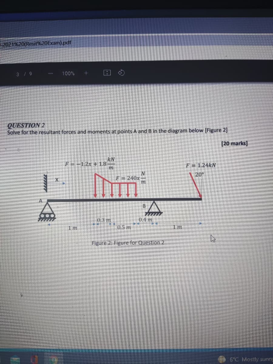 2021%20(Resit%20Exam).pdf
3 / 9
100%
QUESTION 2
Solve for the resultant forces and moments at points A and B in the diagram below (Figure 2]
[20 marks]
kN
F=-12x + 1.8
F = 1.24KN
m
240x
20
03 m
0.4 m.
1 m
0.5 m
Im
Figure 2: Figure for Question 2
6°C Mostly sunny
