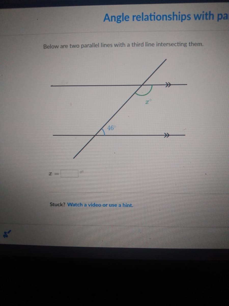 Angle relationships with par
Below are two parallel lines with a third line intersecting them.
46°
Stuck? Watch a video or use a hint.
