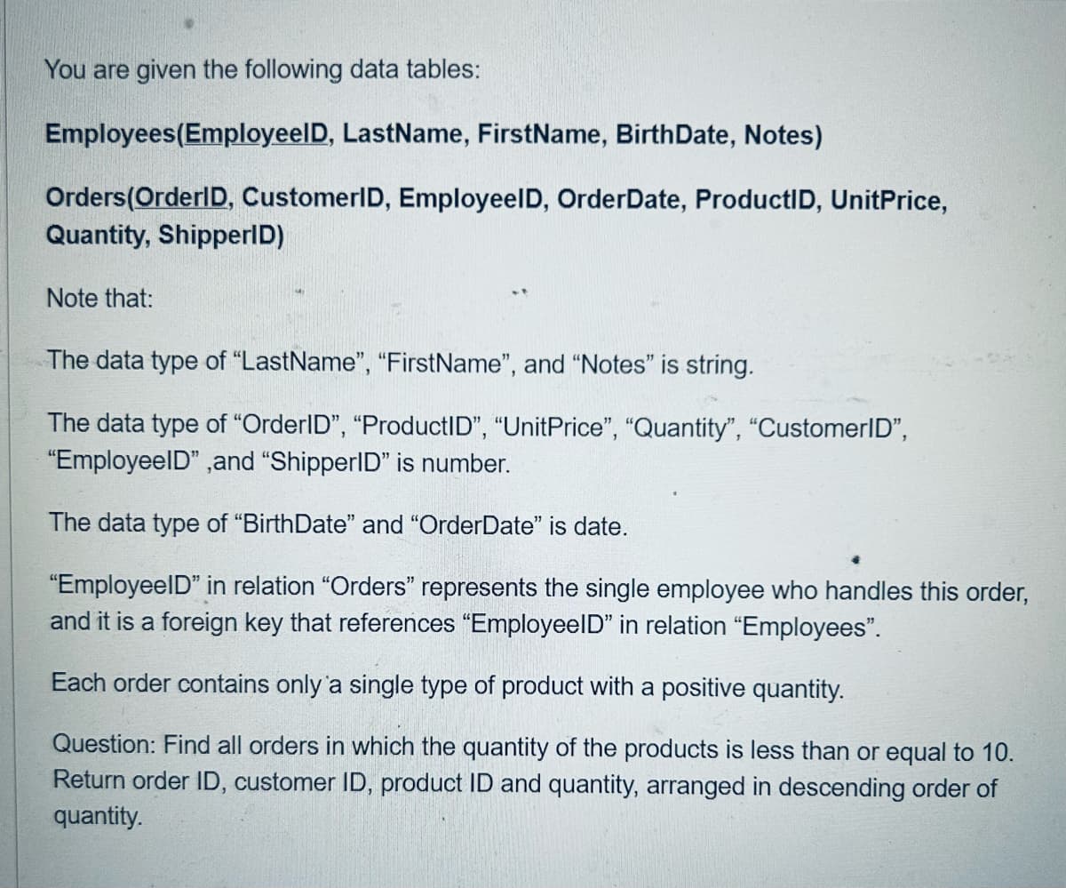 You are given the following data tables:
Employees(Employeel D, LastName, FirstName, BirthDate, Notes)
Orders (OrderID, CustomerID, EmployeelD, Order Date, ProductID, UnitPrice,
Quantity, ShipperID)
Note that:
The data type of "LastName", "FirstName", and "Notes" is string.
The data type of "OrderID", "ProductID", "UnitPrice", "Quantity", "CustomerID",
"EmployeeID", and "ShipperID" is number.
The data type of "BirthDate" and "OrderDate" is date.
"EmployeeID" in relation "Orders" represents the single employee who handles this order,
and it is a foreign key that references "EmployeeID" in relation "Employees".
Each order contains only a single type of product with a positive quantity.
Question: Find all orders in which the quantity of the products is less than or equal to 10.
Return order ID, customer ID, product ID and quantity, arranged in descending order of
quantity.