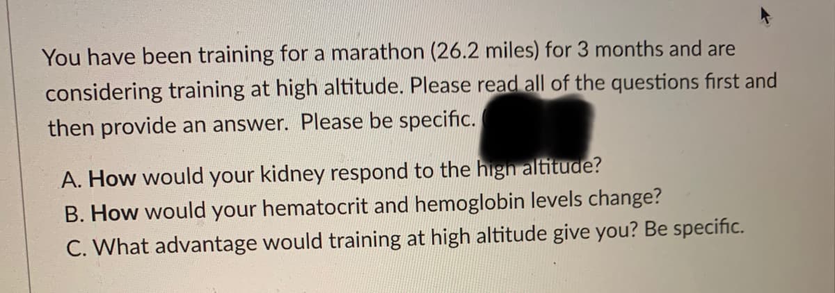 You have been training for a marathon (26.2 miles) for 3 months and are
considering training at high altitude. Please read all of the questions first and
then provide an answer. Please be specific.
A. How would your kidney respond to the high altitude?
B. How would your hematocrit and hemoglobin levels change?
C. What advantage would training at high altitude give you? Be specific.
