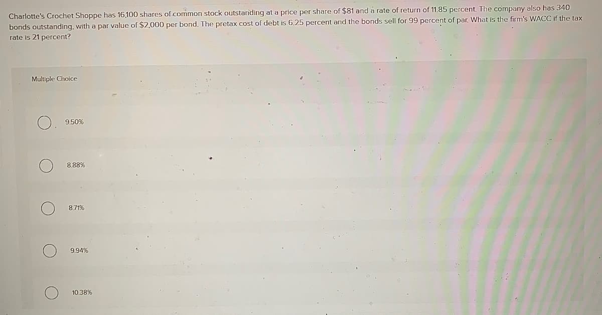 Charlotte's Crochet Shoppe has 16,100 shares of common stock outstanding at a price per share of $81 and a rate of return of 11.85 percent. The company also has 340
bonds outstanding, with a par value of $2,000 per bond. The pretax cost of debt is 6.25 percent and the bonds sell for 99 percent of par. What is the firm's WACC if the tax
rate is 21 percent?
Multiple Choice
O
O
9.50%
8.88%
8.71%
9.94%
10.38%