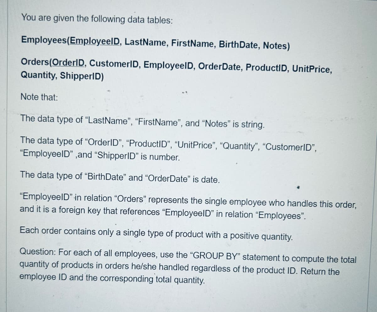 You are given the following data tables:
Employees (EmployeelD, LastName, FirstName, BirthDate, Notes)
Orders (OrderID, CustomerID, EmployeeID, Order Date, ProductID, UnitPrice,
Quantity, ShipperID)
Note that:
The data type of "LastName", "FirstName", and "Notes" is string.
The data type of "OrderID", "ProductID", "UnitPrice", "Quantity", "CustomerID",
"EmployeeID", and "ShipperID" is number.
The data type of "BirthDate" and "OrderDate" is date.
"EmployeeID" in relation "Orders" represents the single employee who handles this order,
and it is a foreign key that references "EmployeeID" in relation "Employees".
Each order contains only a single type of product with a positive quantity.
Question: For each of all employees, use the "GROUP BY" statement to compute the total
quantity of products in orders he/she handled regardless of the product ID. Return the
employee ID and the corresponding total quantity.