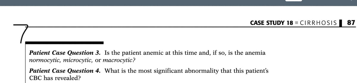 CASE STUDY 18 - CIRRHOSIS
87
Patient Case Question 3. Is the patient anemic at this time and, if so, is the anemia
normocytic, microcytic, or macrocytic?
Patient Case Question 4. What is the most significant abnormality that this patient's
CBC has revealed?
