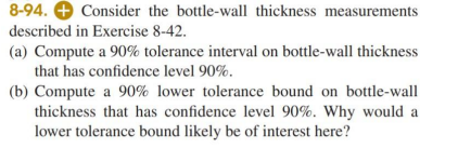 8-94. + Consider the bottle-wall thickness measurements
described in Exercise 8-42.
(a) Compute a 90% tolerance interval on bottle-wall thickness
that has confidence level 90%.
(b) Compute a 90% lower tolerance bound on bottle-wall
thickness that has confidence level 90%. Why would a
lower tolerance bound likely be of interest here?

