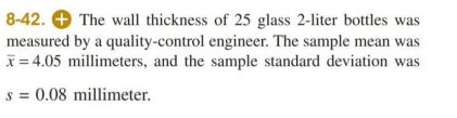 8-42. O The wall thickness of 25 glass 2-liter bottles was
measured by a quality-control engineer. The sample mean was
x = 4.05 millimeters, and the sample standard deviation was
s = 0.08 millimeter.
%3D
