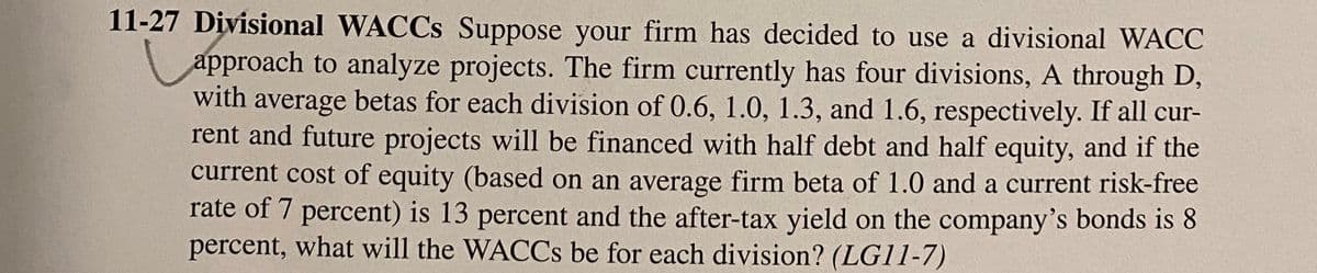 11-27 Divisional WACCS Suppose your firm has decided to use a divisional WACC
approach to analyze projects. The firm currently has four divisions, A through D,
with average betas for each division of 0.6, 1.0, 1.3, and 1.6, respectively. If all cur-
rent and future projects will be financed with half debt and half equity, and if the
current cost of equity (based on an average firm beta of 1.0 and a current risk-free
rate of 7 percent) is 13 percent and the after-tax yield on the company's bonds is 8
percent, what will the WACCS be for each division? (LG11-7)
