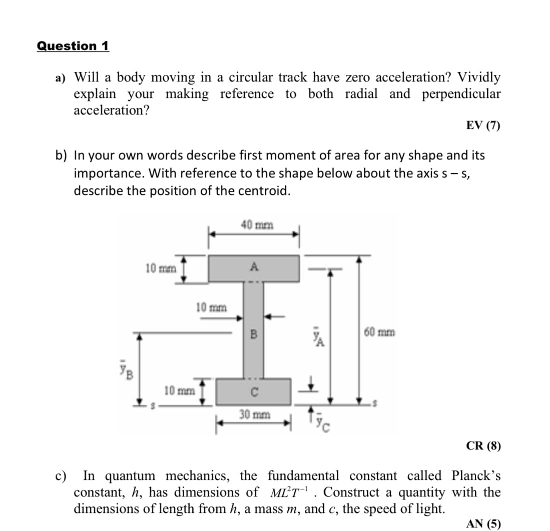 Question 1
a) Will a body moving in a circular track have zero acceleration? Vividly
explain your making reference to both radial and perpendicular
acceleration?
EV (7)
b) In your own words describe first moment of area for any shape and its
importance. With reference to the shape below about the axis s – s,
describe the position of the centroid.
40 mm
10 mm
10 mm
60 mm
10 mm
30 mm
CR (8)
In quantum mechanics, the fundamental constant called Planck's
constant, h, has dimensions of MLT. Construct a quantity with the
dimensions of length from h, a mass m, and c, the speed of light.
c)
ΑN (5)
