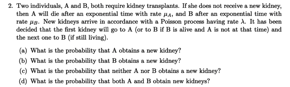 2. Two individuals, A and B, both require kidney transplants. If she does not receive a new kidney,
then A will die after an exponential time with rate iA, and B after an exponential time with
rate uB. New kidneys arrive in accordance with a Poisson process having rate A. It has been
decided that the first kidney will go to A (or to B if B is alive and A is not at that time) and
the next one to B (if still living)
(a) What is the probability that A obtains a new kidney?
(b) What is the probability that B obtains a new kidney?
(c) What is the probability that neither A nor B obtains a new kidney?
(d) What is the probability that both A and B obtain new kidneys?
