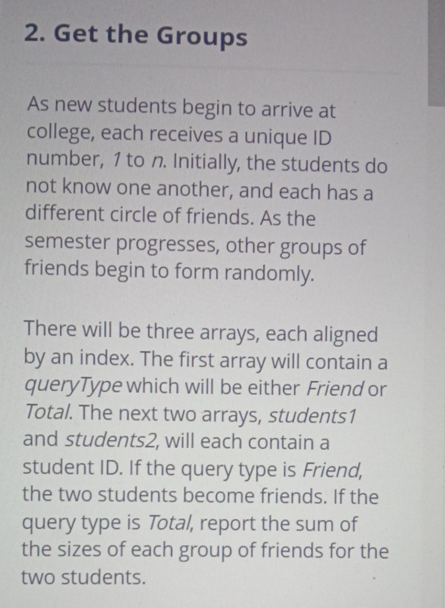 2. Get the Groups
As new students begin to arrive at
college, each receives a unique ID
number, 1 to n. Initially, the students do
not know one another, and each has a
different circle of friends. As the
semester progresses, other groups of
friends begin to form randomly.
There will be three arrays, each aligned
by an index. The first array will contain a
queryType which will be either Friend or
Total. The next two arrays, students1
and students2, will each contain a
student ID. If the query type is Friend,
the two students become friends. If the
query type is Total, report the sum of
the sizes of each group of friends for the
two students.