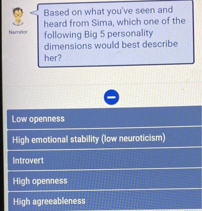 Narrator
Based on what you've seen and
heard from Sima, which one of the
following Big 5 personality
dimensions would best describe
her?
Low openness
High emotional stability (low neuroticism)
Introvert
High openness
High agreeableness