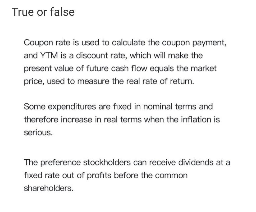 True or false
Coupon rate is used to calculate the coupon payment,
and YTM is a discount rate, which will make the
present value of future cash flow equals the market
price, used to measure the real rate of return.
Some expenditures are fixed in nominal terms and
therefore increase in real terms when the inflation is
serious.
The preference stockholders can receive dividends at a
fixed rate out of profits before the common
shareholders.
