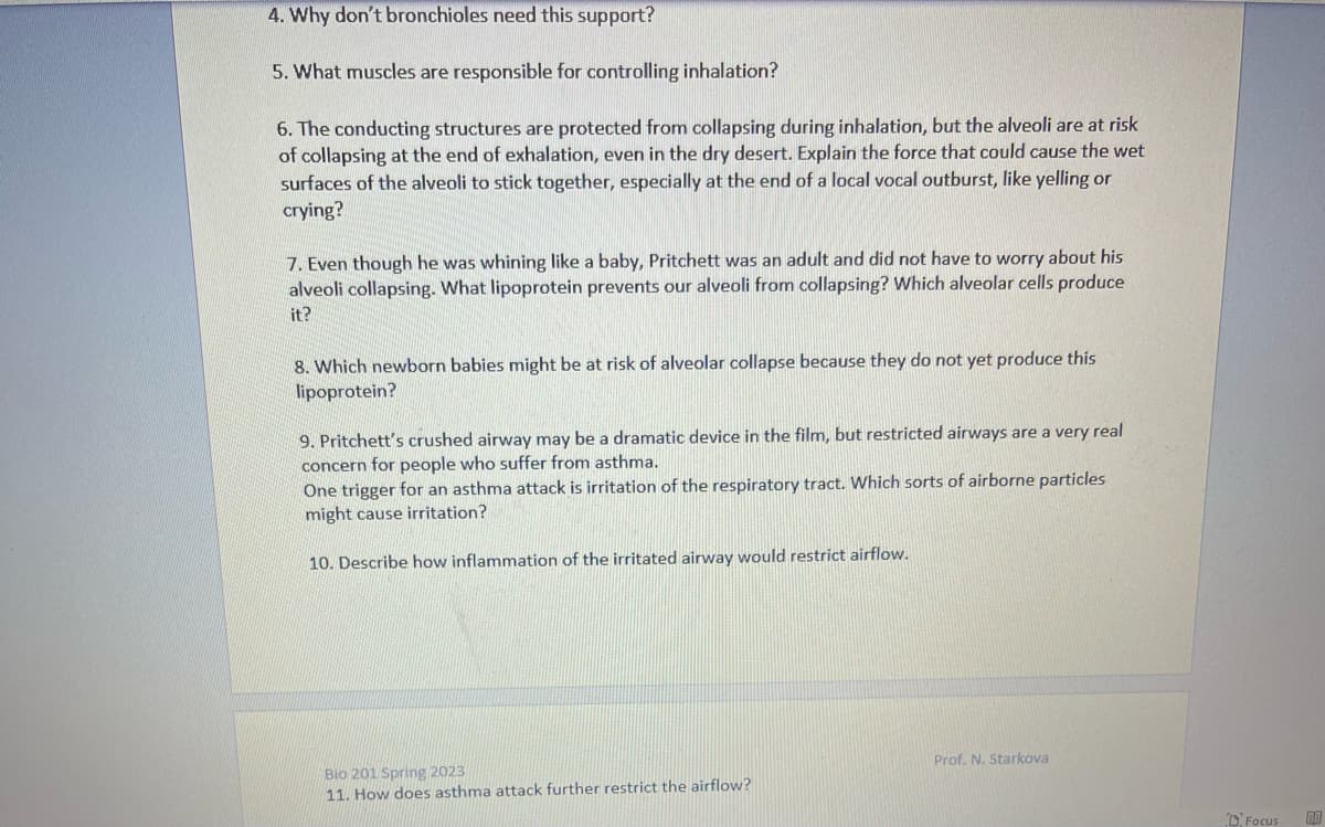 4. Why don't bronchioles need this support?
5. What muscles are responsible for controlling inhalation?
6. The conducting structures are protected from collapsing during inhalation, but the alveoli are at risk
of collapsing at the end of exhalation, even in the dry desert. Explain the force that could cause the wet
surfaces of the alveoli to stick together, especially at the end of a local vocal outburst, like yelling or
crying?
7. Even though he was whining like a baby, Pritchett was an adult and did not have to worry about his
alveoli collapsing. What lipoprotein prevents our alveoli from collapsing? Which alveolar cells produce
it?
8. Which newborn babies might be at risk of alveolar collapse because they do not yet produce this
lipoprotein?
9. Pritchett's crushed airway may be a dramatic device in the film, but restricted airways are a very real
concern for people who suffer from asthma.
One trigger for an asthma attack is irritation of the respiratory tract. Which sorts of airborne particles
might cause irritation?
10. Describe how inflammation of the irritated airway would restrict airflow.
Bio 201 Spring 2023
11. How does asthma attack further restrict the airflow?
Prof. N. Starkova
Focus