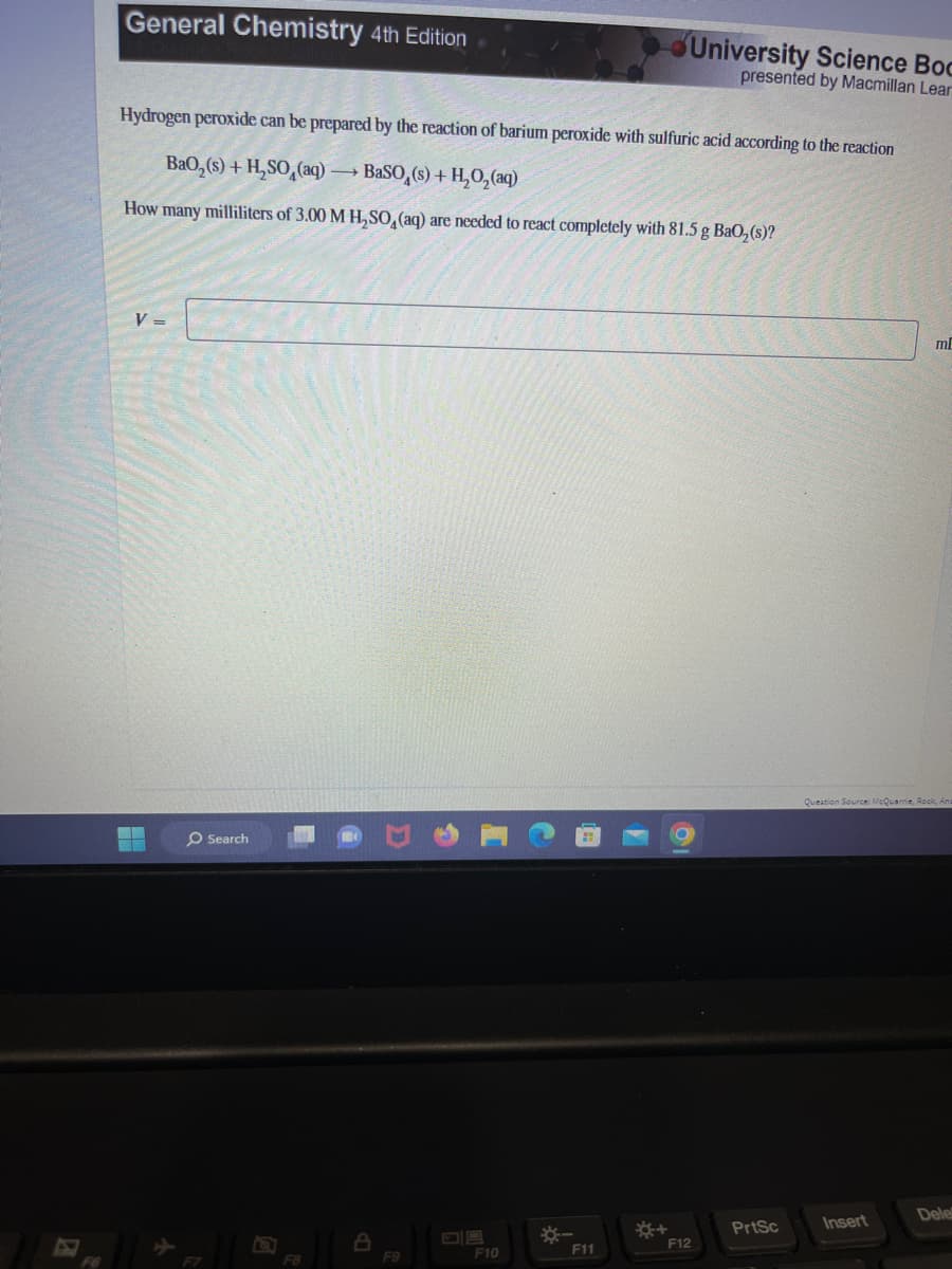 General Chemistry 4th Edition
Hydrogen peroxide can be prepared by the reaction of barium peroxide with sulfuric acid according to the reaction
BaO,(s) + H,SO,(aq) — BaSO,(s) + H,O, (aq)
How many milliliters of 3.00 M H₂SO4 (aq) are needed to react completely with 81.5 g BaO₂ (s)?
V =
Search
F8
8
F9
F10
*
F11
University Science Boc
presented by Macmillan Lear
*+
F12
PrtSc
ml
Question Source: McQuarrie, Rock, And
Insert
Dele