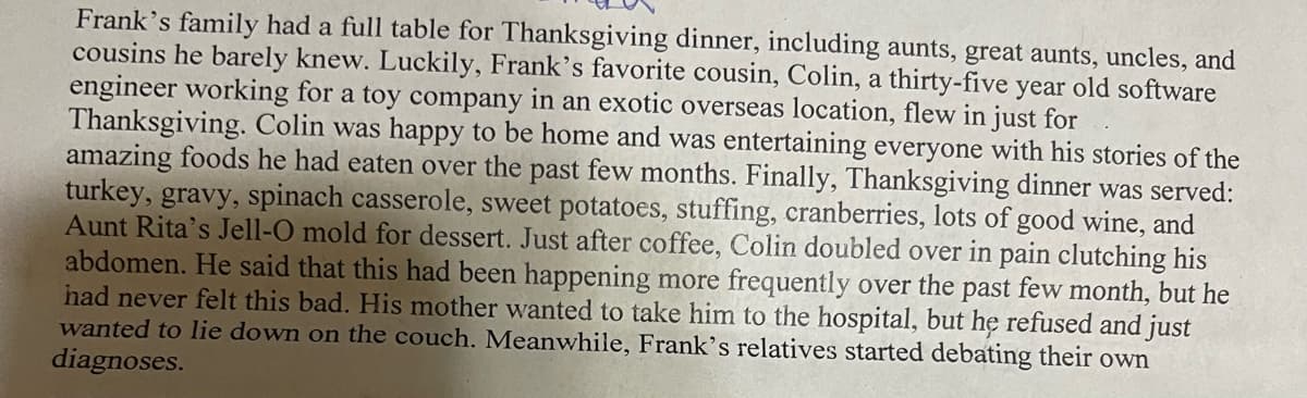 Frank's family had a full table for Thanksgiving dinner, including aunts, great aunts, uncles, and
cousins he barely knew. Luckily, Frank's favorite cousin, Colin, a thirty-five year old software
engineer working for a toy company in an exotic overseas location, flew in just for
Thanksgiving. Colin was happy to be home and was entertaining everyone with his stories of the
amazing foods he had eaten over the past few months. Finally, Thanksgiving dinner was served:
turkey, gravy, spinach casserole, sweet potatoes, stuffing, cranberries, lots of good wine, and
Aunt Rita's Jell-O mold for dessert. Just after coffee, Colin doubled over in pain clutching his
abdomen. He said that this had been happening more frequently over the past few month, but he
had never felt this bad. His mother wanted to take him to the hospital, but he refused and just
wanted to lie down on the couch. Meanwhile, Frank's relatives started debating their own
diagnoses.