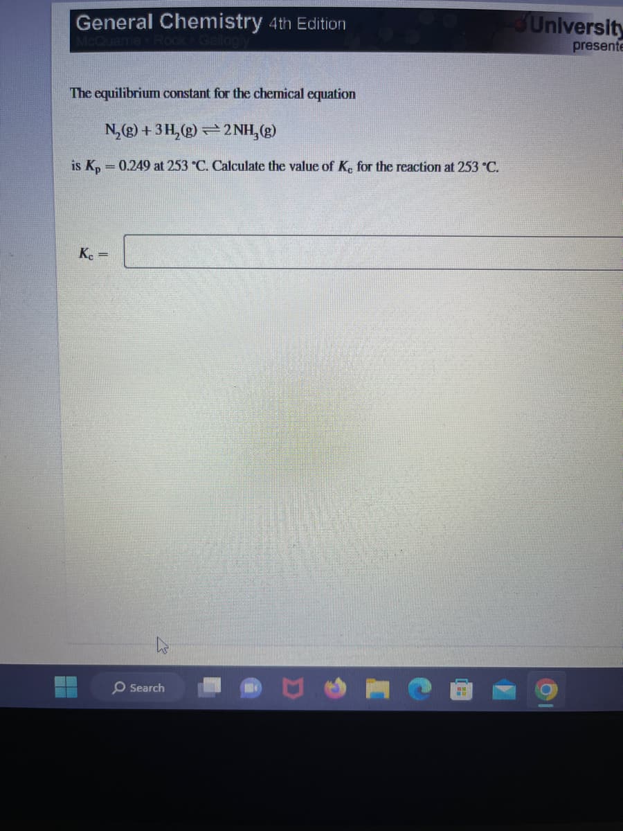 General Chemistry 4th Edition
The equilibrium constant for the chemical equation
N₂(g) + 3H₂(g)2NH₂(g)
is Kp = 0.249 at 253 °C. Calculate the value of Ke for the reaction at 253 °C.
Kc =
O Search
University
presente