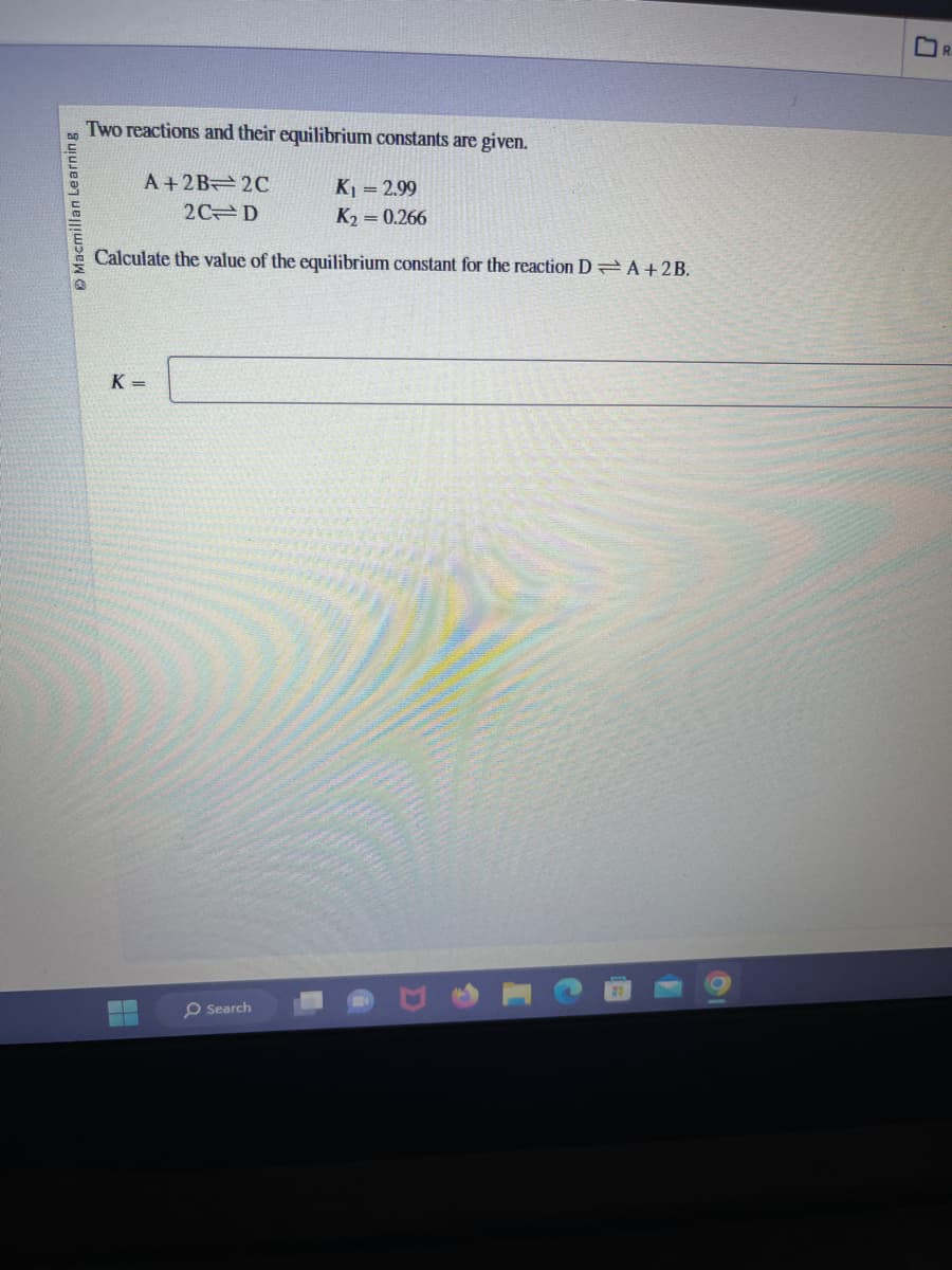 Macmillan Learning
Two reactions and their equilibrium constants are given.
A+2B 2C
K₁ = 2.99
2C D
K₂ = 0.266
Calculate the value of the equilibrium constant for the reaction DA+2B.
K=
▬▬
▬▬
O Search
R