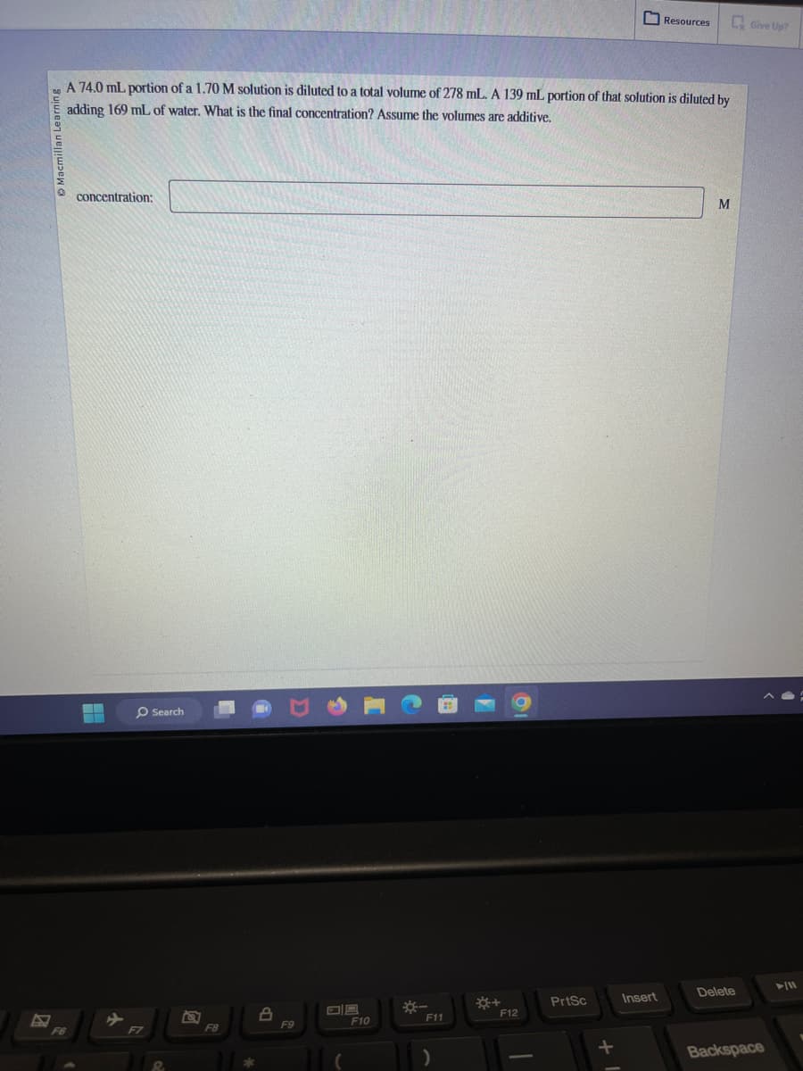 Macmillan L
A 74.0 mL portion of a 1.70 M solution is diluted to a total volume of 278 mL. A 139 mL portion of that solution is diluted by
adding 169 mL of water. What is the final concentration? Assume the volumes are additive.
F6
concentration:
▬
F7
Search
F8
8
F9
F10
*-
F11
*+
F12
PrtSc
+
Resources
Insert
M
Delete
Give Up?
Backspace