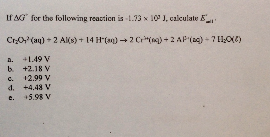 If AG' for the following reaction is -1.73 x 103 J, calculate E
cell
Cr20,2-(aq) + 2 Al(s) + 14 H*(aq) → 2 Cr³*(aq) + 2 Al3*(aq) + 7 H2O(e)
a.
+1.49 V
b. +2.18 V
с.
+2.99 V
d. +4.48 V
e.
+5.98 V
