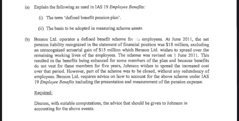 (a) Explain the following as used in IAS 19 Employee Benefits:
(i) The term 'defined benefit pension plan'.
(ii) The basis to be adopted in measuring scheme assets.
(b) Benson Ltd. operates a defined benefit scheme for its employees. At June 2011, the net
pension liability reco gnized in the statement of financial position was $18 million, excluding
an unrecognized actuarial gain of $15 million which Benson Ltd. wishes to spread over the
remaining working lives of the employees. The scheme was revised on 1 June 2011. This
resulted in the benefits being enhanced for some members of the plan and because benefits
do not vest for these members for five years, Johnson wishes to spread the increased cost
over that period. However, part of the scheme was to be closed, without any redundancy of
employees. Benson Ltd. requires advice on how to account for the above scheme under IAS
19 Employee Benefits including the presentation and measurement of the pension expense.
Required:
Discuss, with suitable computations, the advice that should be given to Johnson in
accounting for the above events.
