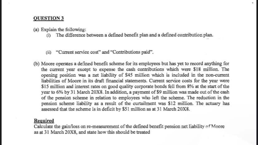 QUESTION 3
(a) Explain the following:
O The difference between a defined benefit plan and a defined contribution plan.
(i) “Current service cost" and "Contributions paid".
(b) Moore operates a defined benefit scheme for its employecs but has yet to record anything for
the current year except to expense the cash contributions which were $18 million. The
opening position was a net liability of $45 million which is included in the non-current
liabilities of Moore in its draft financial statements. Current service costs for the year were
$15 million and interest rates on good quality corporate bonds fell from 8% at the start of the
year to 6% by 31 March 20X8. In addition, a payment of $9 million was made out of the cash
of the pension scheme in relation to employees who left the scheme. The reduction in the
pension scheme liability as a result of the curtailment was $12 million. The actuary has
assessed that the scheme is in deficit by $51 million as at 31 March 20X8.
Required
Calculate the gain/loss on re-measurement of the defined benefit pension net liability of Moore
as at 31 March 20Xx8, and state how this should be treated
