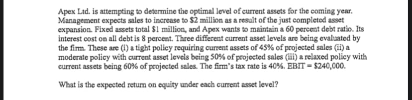 Apex Ltd. is attempting to determine the optimal level of current assets for the coming year.
Management expects sales to increase to $2 million as a result of the just completed asset
expansion. Fixed assets total $1 million, and Apex wants to maintain a 60 percent debt ratio. Its
interest cost on all debt is 8 percent. Three different current asset levels are being evaluated by
the firm. These are (i) a tight policy requiring current assets of 45% of projected sales (ii) a
moderate policy with current asset levels being 50% of projected sales (iii) a relaxed policy with
current assets being 60% of projected sales. The firm's tax rate is 40%. EBIT = $240,000.
What is the expected return on equity under each current asset level?
